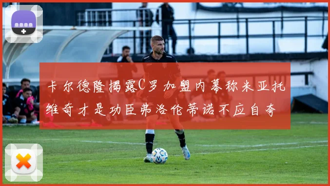卡尔德隆揭露C罗加盟内幕称米亚托维奇才是功臣弗洛伦蒂诺不应自夸