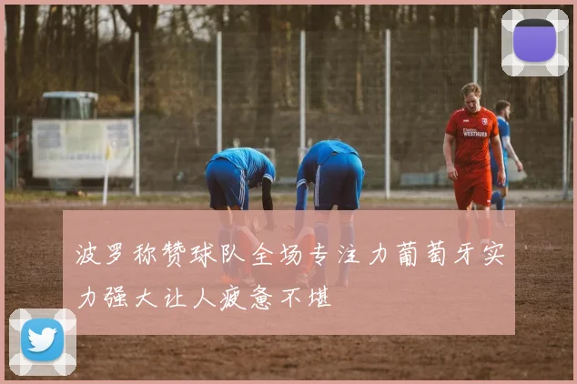 波罗称赞球队全场专注力葡萄牙实力强大让人疲惫不堪