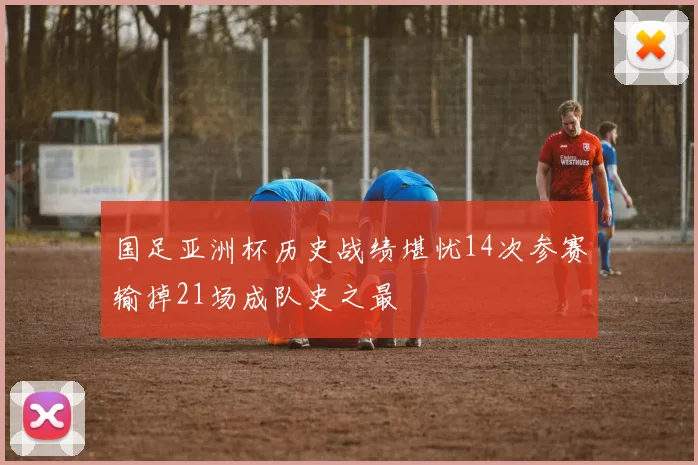 国足亚洲杯历史战绩堪忧14次参赛输掉21场成队史之最