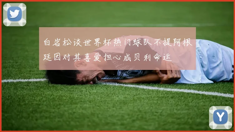 白岩松谈世界杯热门球队不提阿根廷因对其喜爱担心成贝利命运
