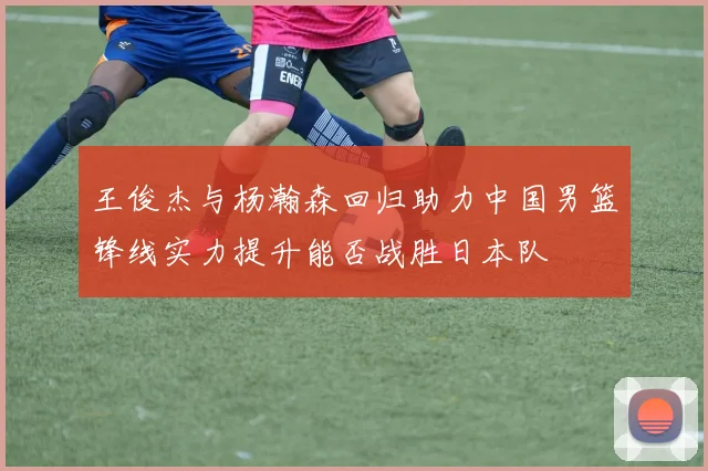 王俊杰与杨瀚森回归助力中国男篮锋线实力提升能否战胜日本队