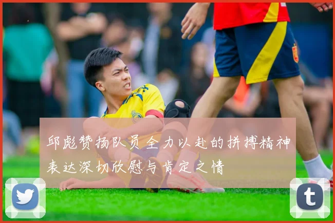 邱彪赞扬队员全力以赴的拼搏精神表达深切欣慰与肯定之情