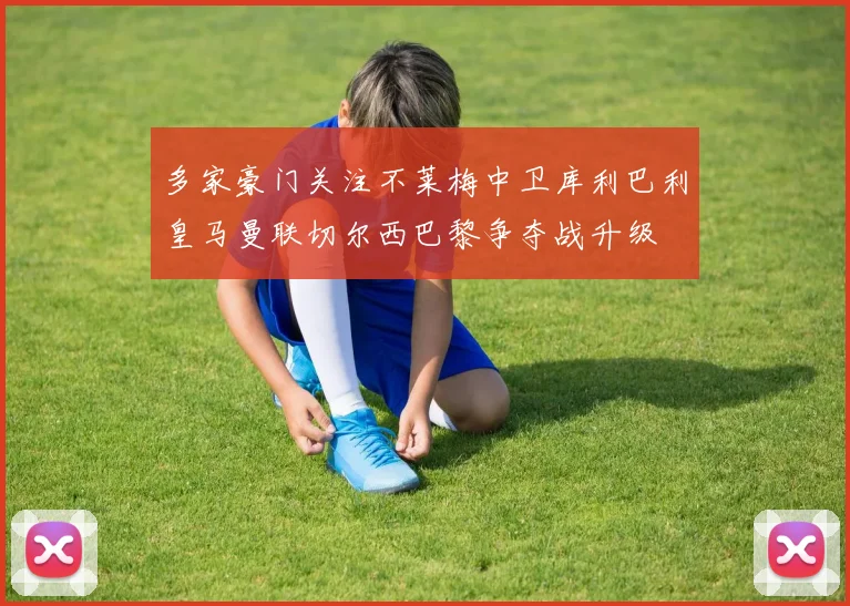 多家豪门关注不莱梅中卫库利巴利皇马曼联切尔西巴黎争夺战升级