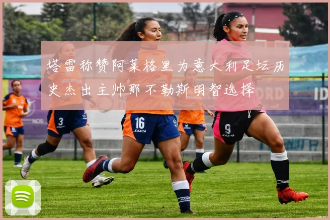 塔雷称赞阿莱格里为意大利足坛历史杰出主帅那不勒斯明智选择