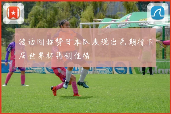 渡边刚称赞日本队表现出色期待下届世界杯再创佳绩