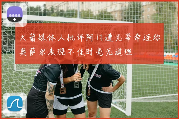 火箭媒体人批评阿门遭无辜牵连称奥萨尔表现不佳时毫无道理