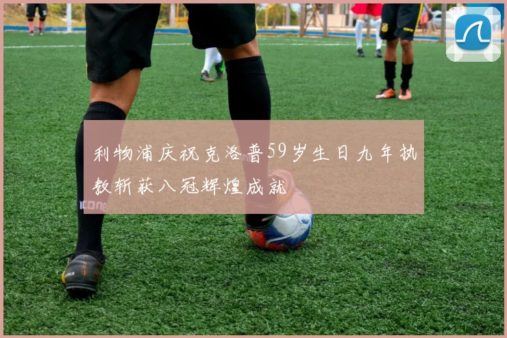 利物浦庆祝克洛普59岁生日九年执教斩获八冠辉煌成就
