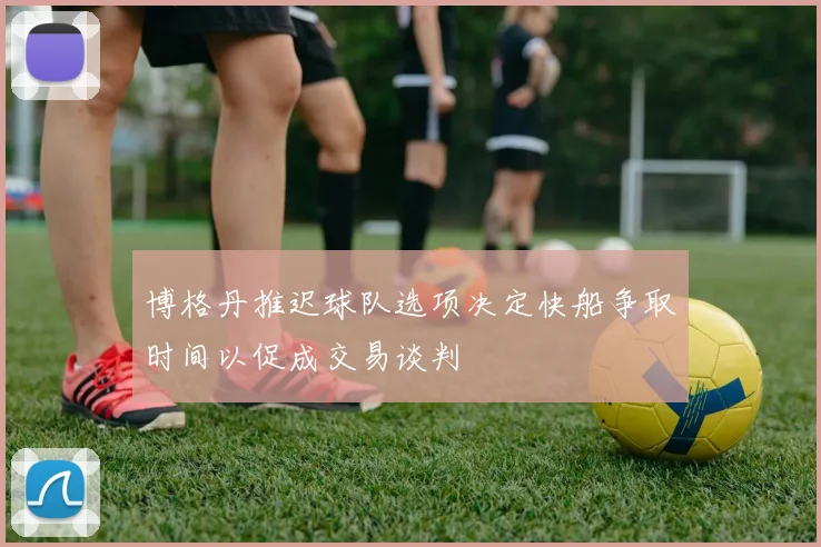 博格丹推迟球队选项决定快船争取时间以促成交易谈判