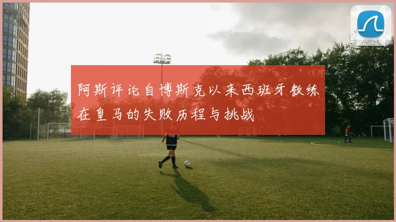 阿斯评论自博斯克以来西班牙教练在皇马的失败历程与挑战