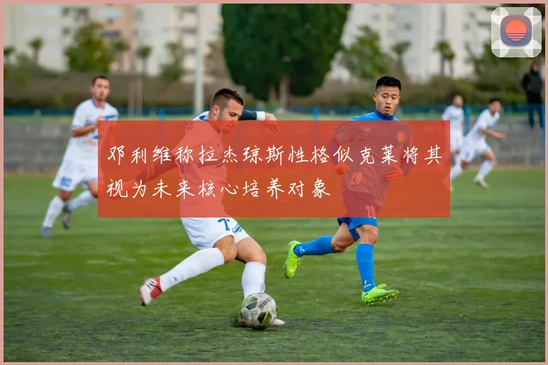邓利维称拉杰琼斯性格似克莱将其视为未来核心培养对象
