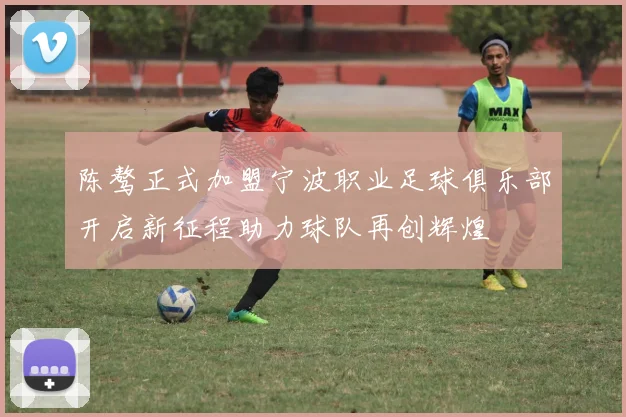 陈骜正式加盟宁波职业足球俱乐部开启新征程助力球队再创辉煌